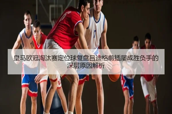皇马欧冠淘汰赛定位球复盘吕迪格前插屡成胜负手的深层原因解析